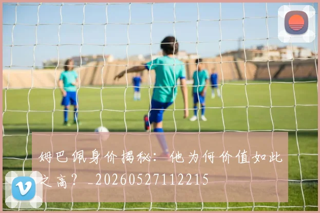 姆巴佩身价揭秘：他为何价值如此之高？_20260527112215