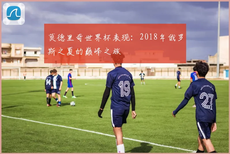莫德里奇世界杯表现：2018年俄罗斯之夏的巅峰之旅