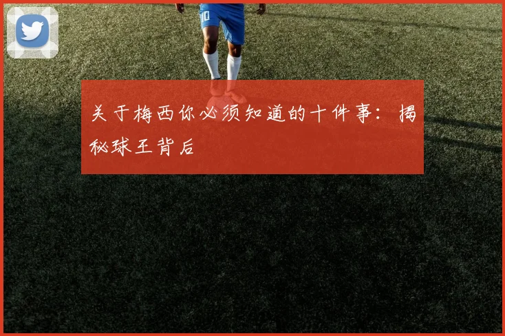 关于梅西你必须知道的十件事:揭秘球王背后