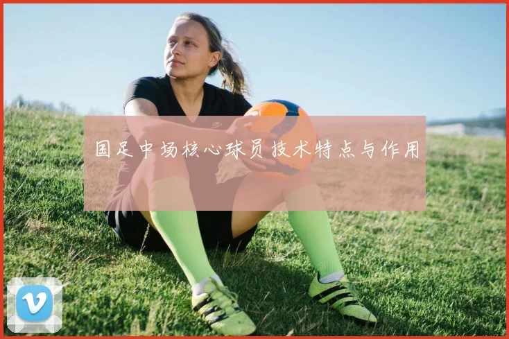 国足中场核心球员技术特点与作用