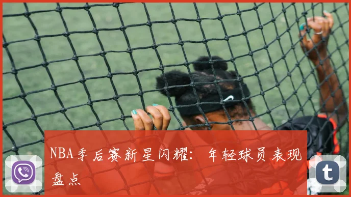 NBA季后赛新星闪耀：年轻球员表现盘点