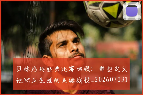 贝林厄姆经典比赛回顾：那些定义他职业生涯的关键战役_20260703181958